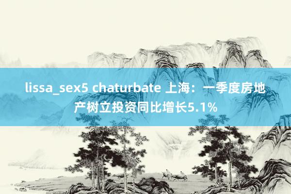 lissa_sex5 chaturbate 上海：一季度房地产树立投资同比增长5.1%