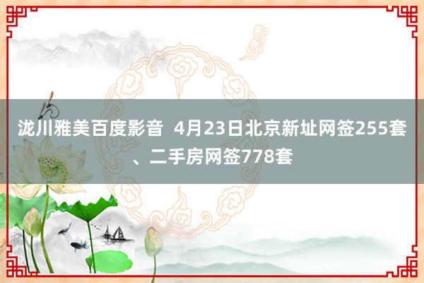 泷川雅美百度影音  4月23日北京新址网签255套、二手房网签778套
