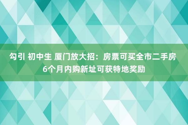 勾引 初中生 厦门放大招：房票可买全市二手房 6个月内购新址可获特地奖励