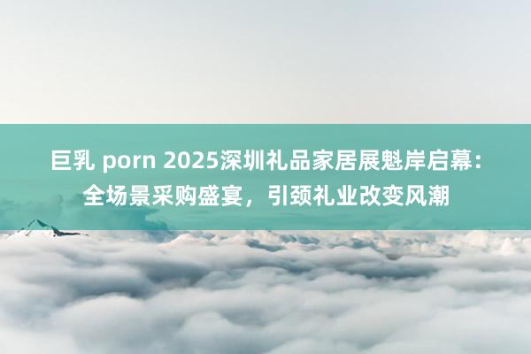 巨乳 porn 2025深圳礼品家居展魁岸启幕：全场景采购盛宴，引颈礼业改变风潮