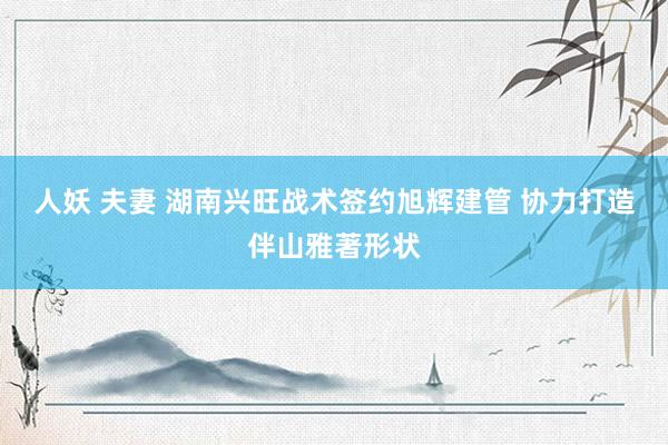 人妖 夫妻 湖南兴旺战术签约旭辉建管 协力打造伴山雅著形状