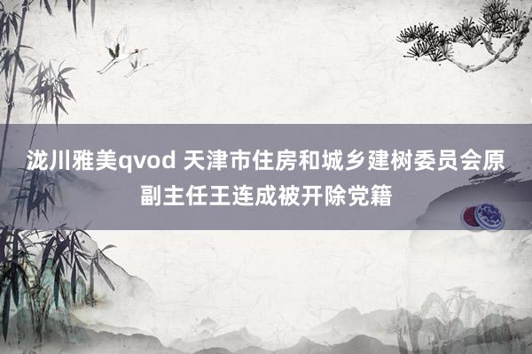 泷川雅美qvod 天津市住房和城乡建树委员会原副主任王连成被开除党籍