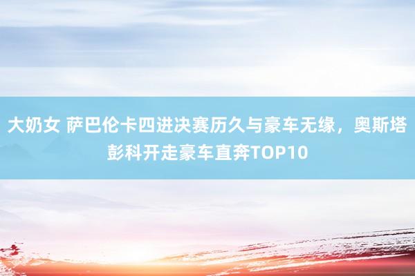 大奶女 萨巴伦卡四进决赛历久与豪车无缘，奥斯塔彭科开走豪车直奔TOP10