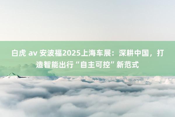 白虎 av 安波福2025上海车展：深耕中国，打造智能出行“自主可控”新范式
