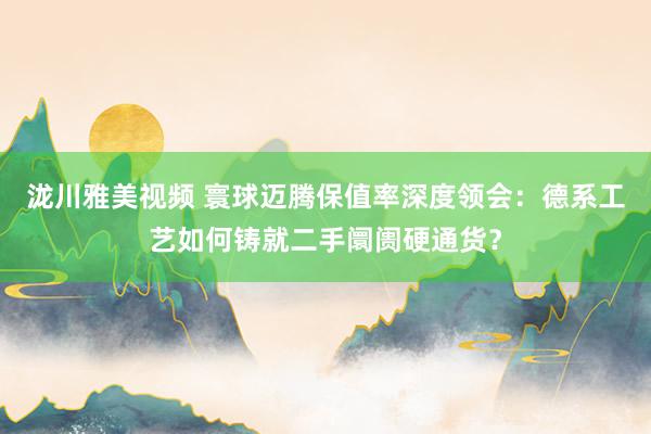泷川雅美视频 寰球迈腾保值率深度领会：德系工艺如何铸就二手阛阓硬通货？