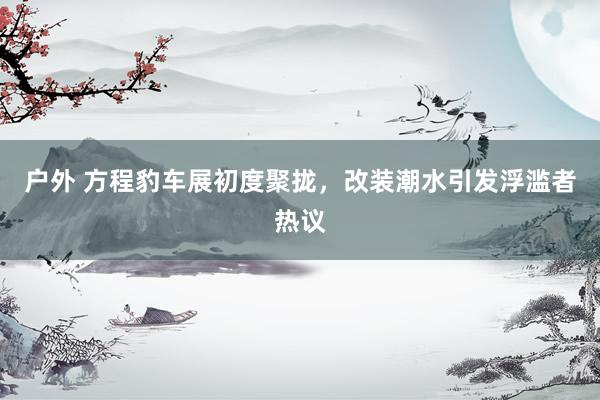 户外 方程豹车展初度聚拢，改装潮水引发浮滥者热议