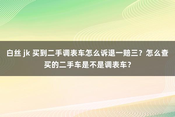 白丝 jk 买到二手调表车怎么诉退一赔三？怎么查买的二手车是不是调表车？