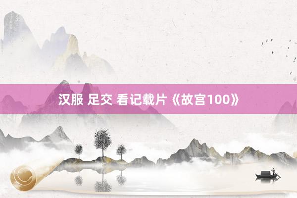 汉服 足交 看记载片《故宫100》