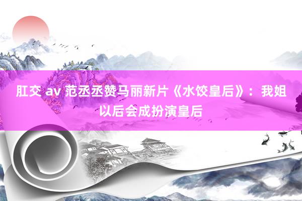 肛交 av 范丞丞赞马丽新片《水饺皇后》：我姐以后会成扮演皇后