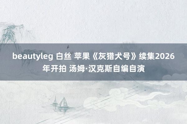 beautyleg 白丝 苹果《灰猎犬号》续集2026年开拍 汤姆·汉克斯自编自演