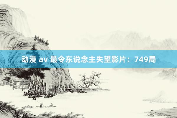 动漫 av 最令东说念主失望影片：749局