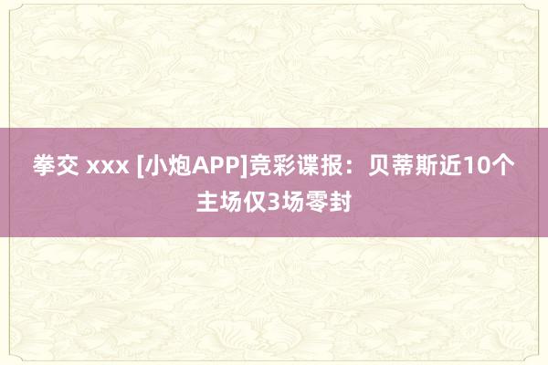 拳交 xxx [小炮APP]竞彩谍报：贝蒂斯近10个主场仅3场零封